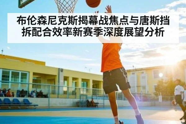 布伦森尼克斯揭幕战焦点与唐斯挡拆配合效率新赛季深度展望分析