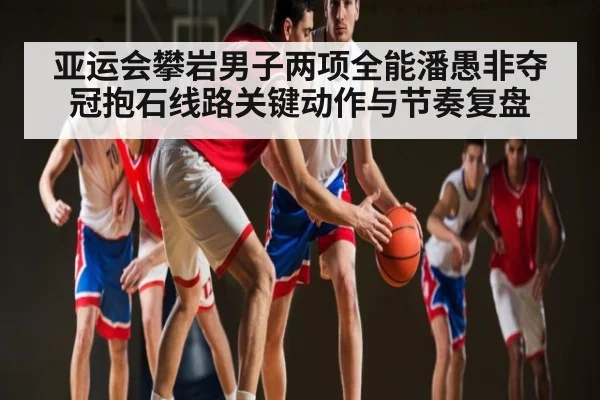 亚运会攀岩男子两项全能潘愚非夺冠抱石线路关键动作与节奏复盘